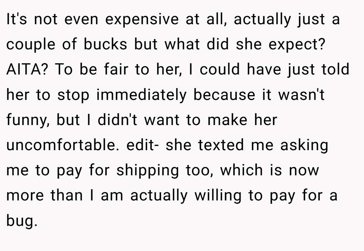 It's not even expensive at all, actually just a couple of bucks but what did she expect? AITA? To be fair to her, I could have just told her to stop immediately because it wasn't funny, but I didn't want to make her uncomfortable. edit- she texted me asking me to pay for shipping too, which is now more than I am actually willing to pay for a bug.