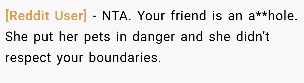 [Reddit User] − NTA. Your friend is an a**hole. She put her pets in danger and she didn’t respect your boundaries.