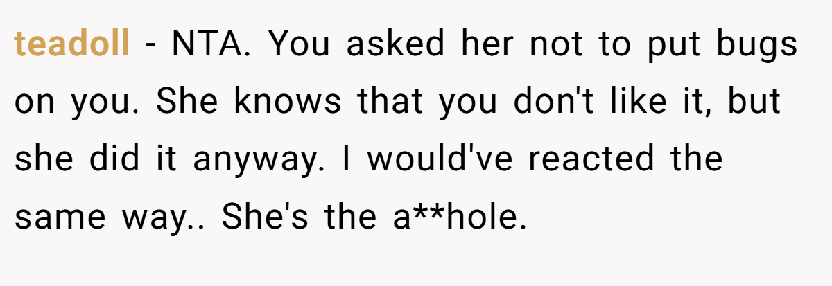 teadoll − NTA. You asked her not to put bugs on you. She knows that you don't like it, but she did it anyway. I would've reacted the same way.. She's the a**hole.