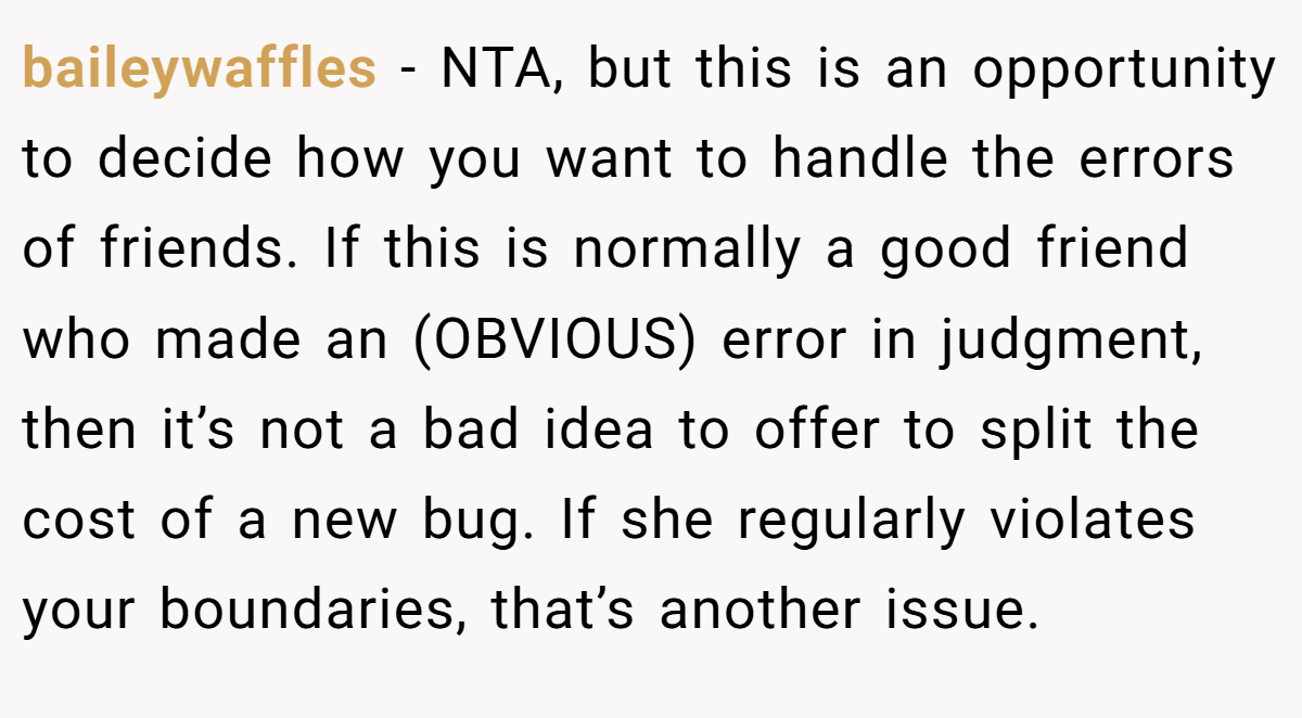 baileywaffles − NTA, but this is an opportunity to decide how you want to handle the errors of friends. If this is normally a good friend who made an (OBVIOUS) error in judgment, then it’s not a bad idea to offer to split the cost of a new bug. If she regularly violates your boundaries, that’s another issue.
