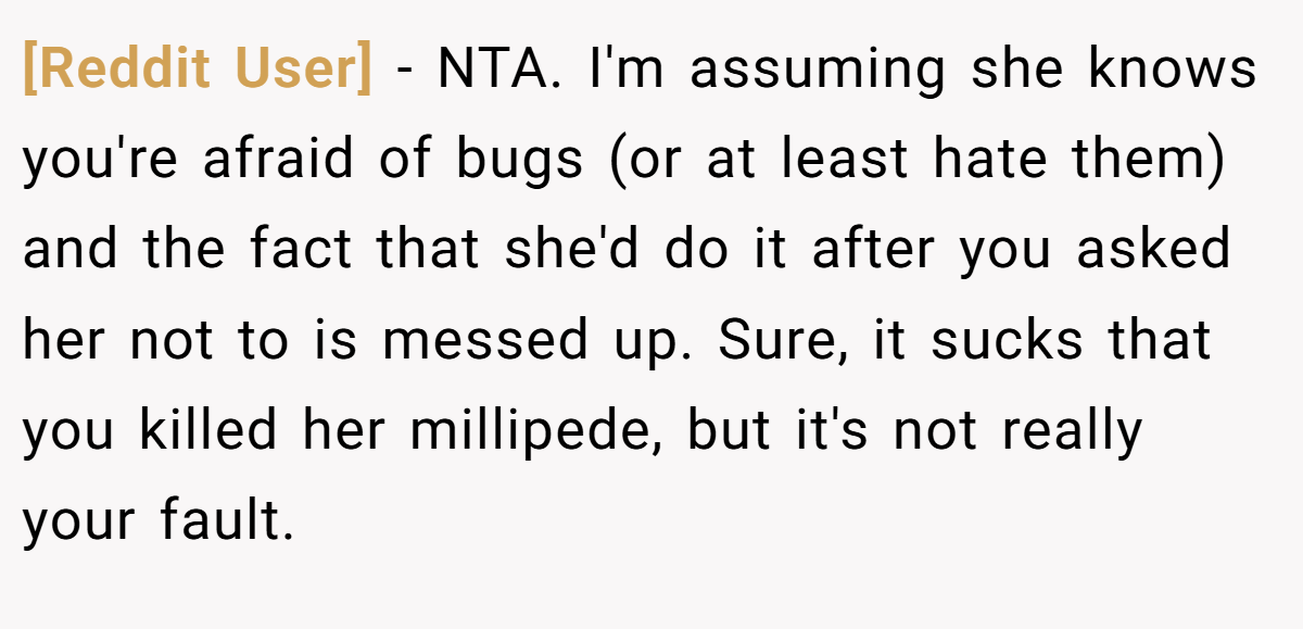 [Reddit User] − NTA. I'm assuming she knows you're afraid of bugs (or at least hate them) and the fact that she'd do it after you asked her not to is messed up. Sure, it sucks that you killed her millipede, but it's not really your fault.
