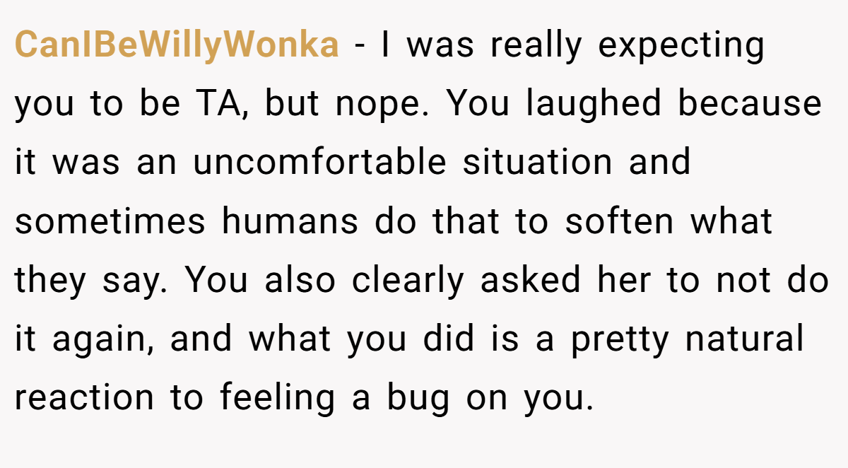 CanIBeWillyWonka − I was really expecting you to be TA, but nope. You laughed because it was an uncomfortable situation and sometimes humans do that to soften what they say. You also clearly asked her to not do it again, and what you did is a pretty natural reaction to feeling a bug on you.