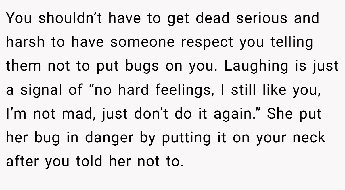 You shouldn’t have to get dead serious and harsh to have someone respect you telling them not to put bugs on you. Laughing is just a signal of “no hard feelings, I still like you, I’m not mad, just don’t do it again.” She put her bug in danger by putting it on your neck after you told her not to.