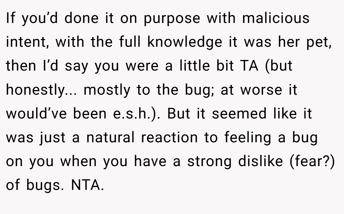 If you’d done it on purpose with malicious intent, with the full knowledge it was her pet, then I’d say you were a little bit TA (but honestly... mostly to the bug; at worse it would’ve been e.s.h.). But it seemed like it was just a natural reaction to feeling a bug on you when you have a strong dislike (fear?) of bugs. NTA.
