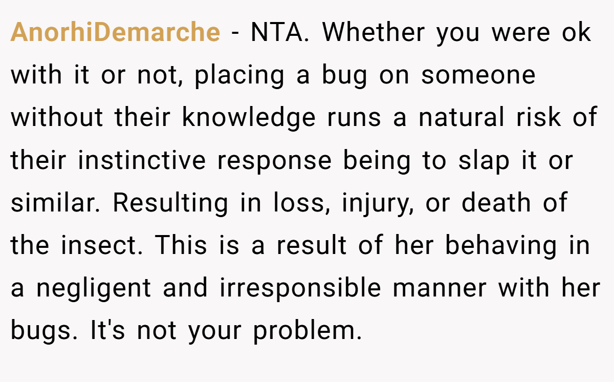 AnorhiDemarche − NTA. Whether you were ok with it or not, placing a bug on someone without their knowledge runs a natural risk of their instinctive response being to slap it or similar. Resulting in loss, injury, or death of the insect. This is a result of her behaving in a negligent and irresponsible manner with her bugs. It's not your problem.