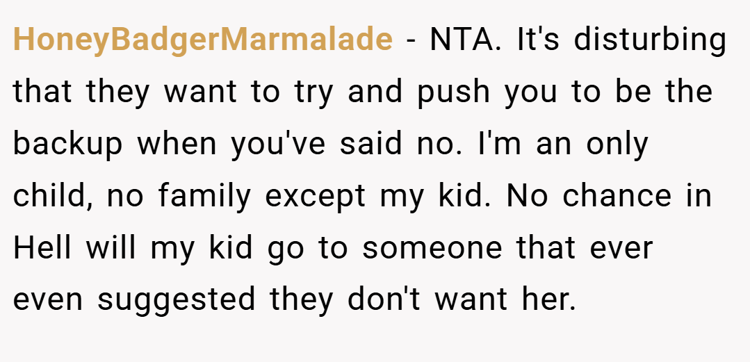 HoneyBadgerMarmalade − NTA. It's disturbing that they want to try and push you to be the backup when you've said no. I'm an only child, no family except my kid. No chance in Hell will my kid go to someone that ever even suggested they don't want her.