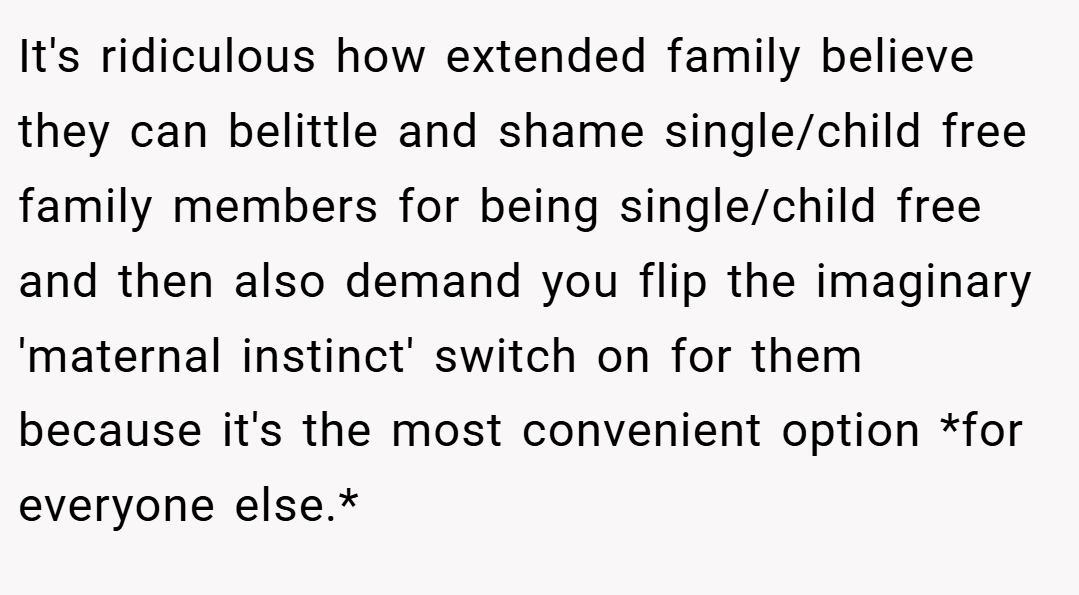 It's ridiculous how extended family believe they can belittle and shame single/child free family members for being single/child free and then also demand you flip the imaginary 'maternal instinct' switch on for them because it's the most convenient option *for everyone else.*