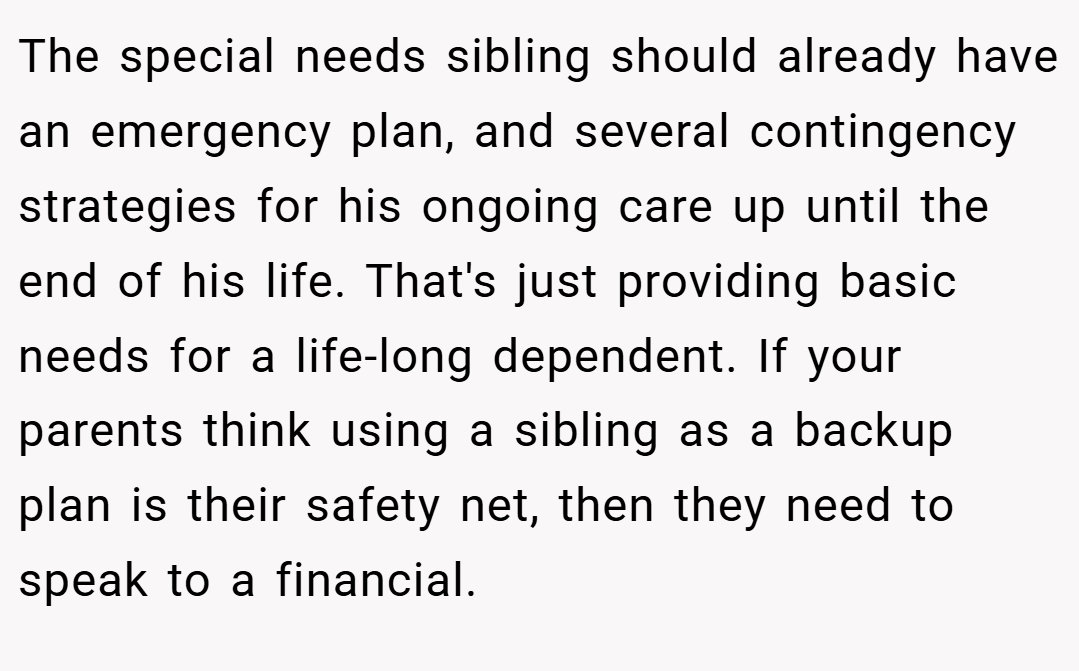 The special needs sibling should already have an emergency plan, and several contingency strategies for his ongoing care up until the end of his life. That's just providing basic needs for a life-long dependent. If your parents think using a sibling as a backup plan is their safety net, then they need to speak to a financial.