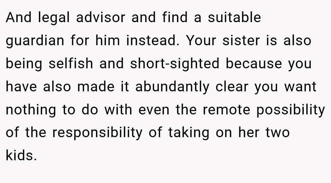 And legal advisor and find a suitable guardian for him instead. Your sister is also being selfish and short-sighted because you have also made it abundantly clear you want nothing to do with even the remote possibility of the responsibility of taking on her two kids.