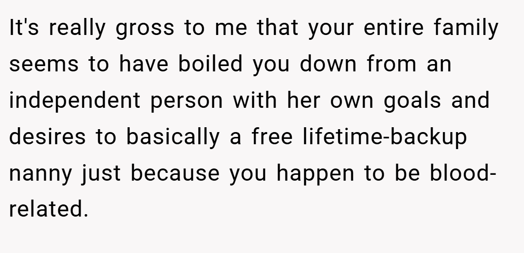 It's really gross to me that your entire family seems to have boiled you down from an independent person with her own goals and desires to basically a free lifetime-backup nanny just because you happen to be blood-related.