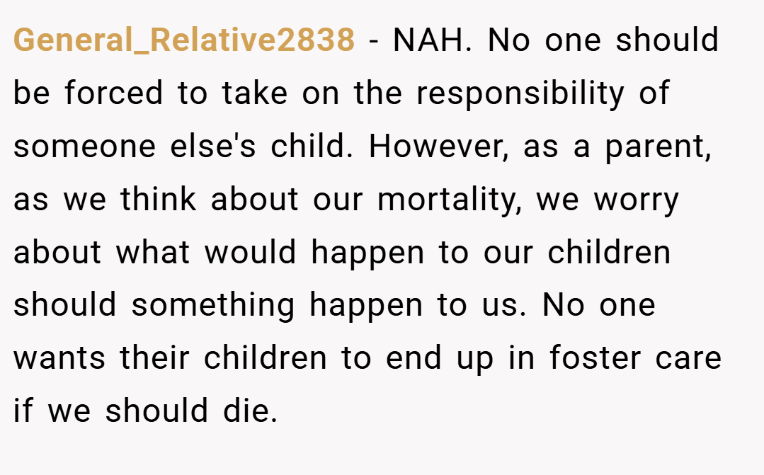 General_Relative2838 − NAH. No one should be forced to take on the responsibility of someone else's child. However, as a parent, as we think about our mortality, we worry about what would happen to our children should something happen to us. No one wants their children to end up in foster care if we should die.
