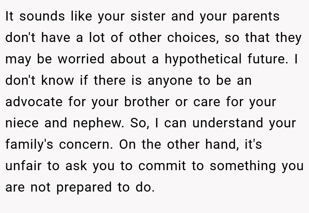 It sounds like your sister and your parents don't have a lot of other choices, so that they may be worried about a hypothetical future. I don't know if there is anyone to be an advocate for your brother or care for your niece and nephew. So, I can understand your family's concern. On the other hand, it's unfair to ask you to commit to something you are not prepared to do.