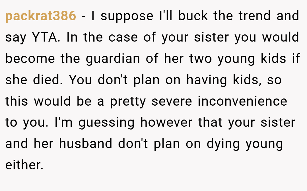 packrat386 − I suppose I'll buck the trend and say YTA. In the case of your sister you would become the guardian of her two young kids if she died. You don't plan on having kids, so this would be a pretty severe inconvenience to you. I'm guessing however that your sister and her husband don't plan on dying young either.
