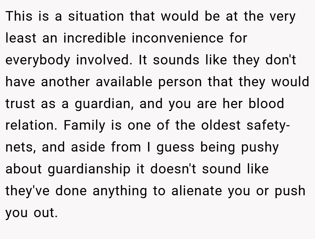 This is a situation that would be at the very least an incredible inconvenience for everybody involved. It sounds like they don't have another available person that they would trust as a guardian, and you are her blood relation. Family is one of the oldest safety-nets, and aside from I guess being pushy about guardianship it doesn't sound like they've done anything to alienate you or push you out.