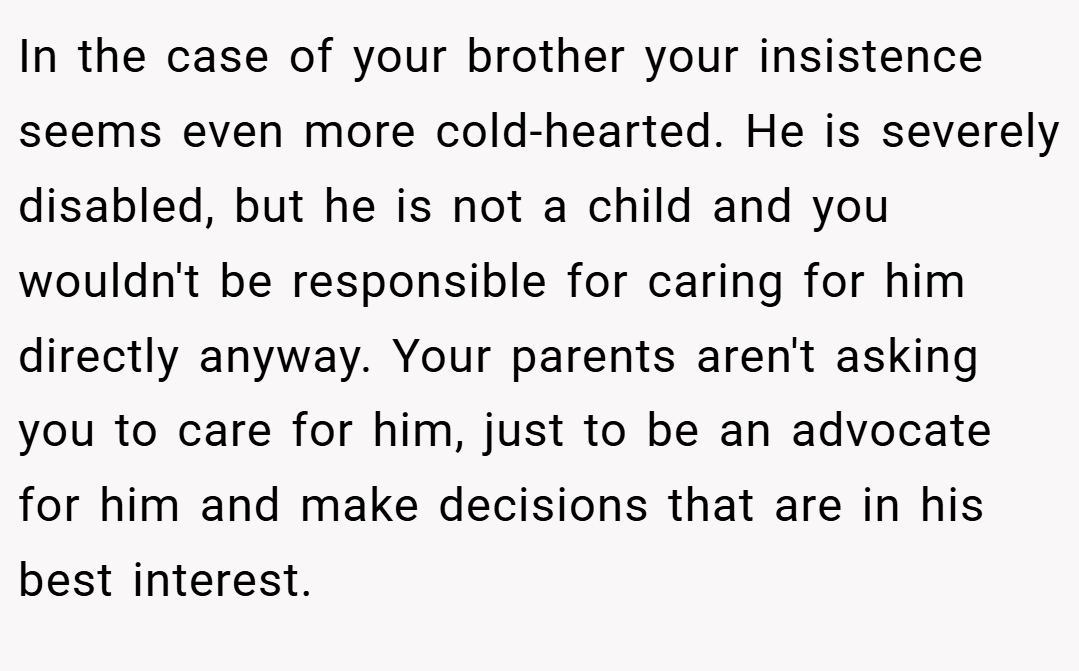 In the case of your brother your insistence seems even more cold-hearted. He is severely disabled, but he is not a child and you wouldn't be responsible for caring for him directly anyway. Your parents aren't asking you to care for him, just to be an advocate for him and make decisions that are in his best interest.