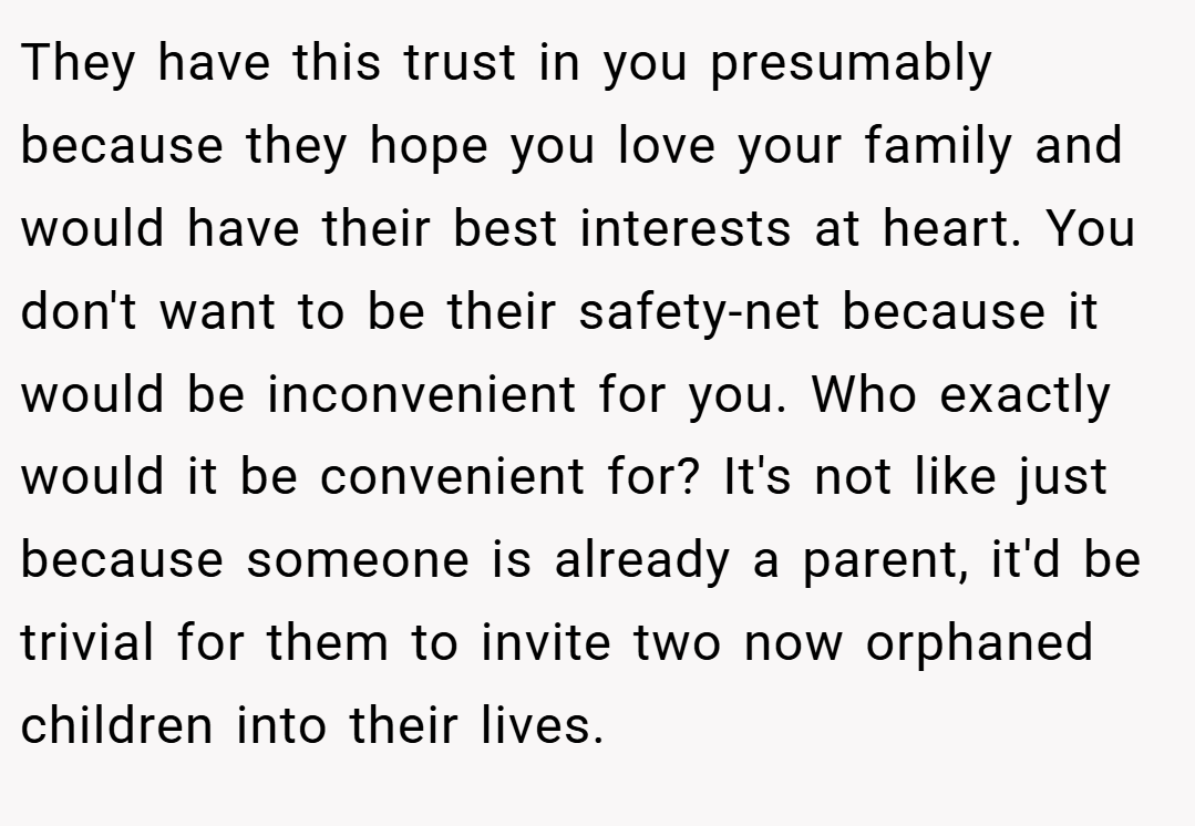 They have this trust in you presumably because they hope you love your family and would have their best interests at heart. You don't want to be their safety-net because it would be inconvenient for you. Who exactly would it be convenient for? It's not like just because someone is already a parent, it'd be trivial for them to invite two now orphaned children into their lives.