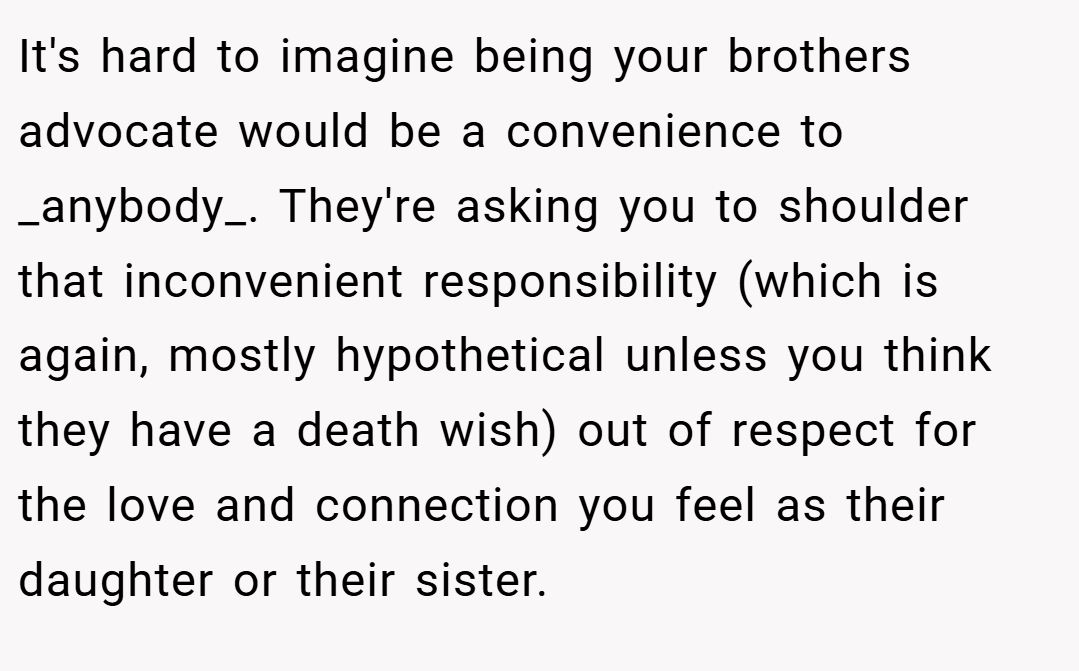 It's hard to imagine being your brothers advocate would be a convenience to _anybody_. They're asking you to shoulder that inconvenient responsibility (which is again, mostly hypothetical unless you think they have a death wish) out of respect for the love and connection you feel as their daughter or their sister.