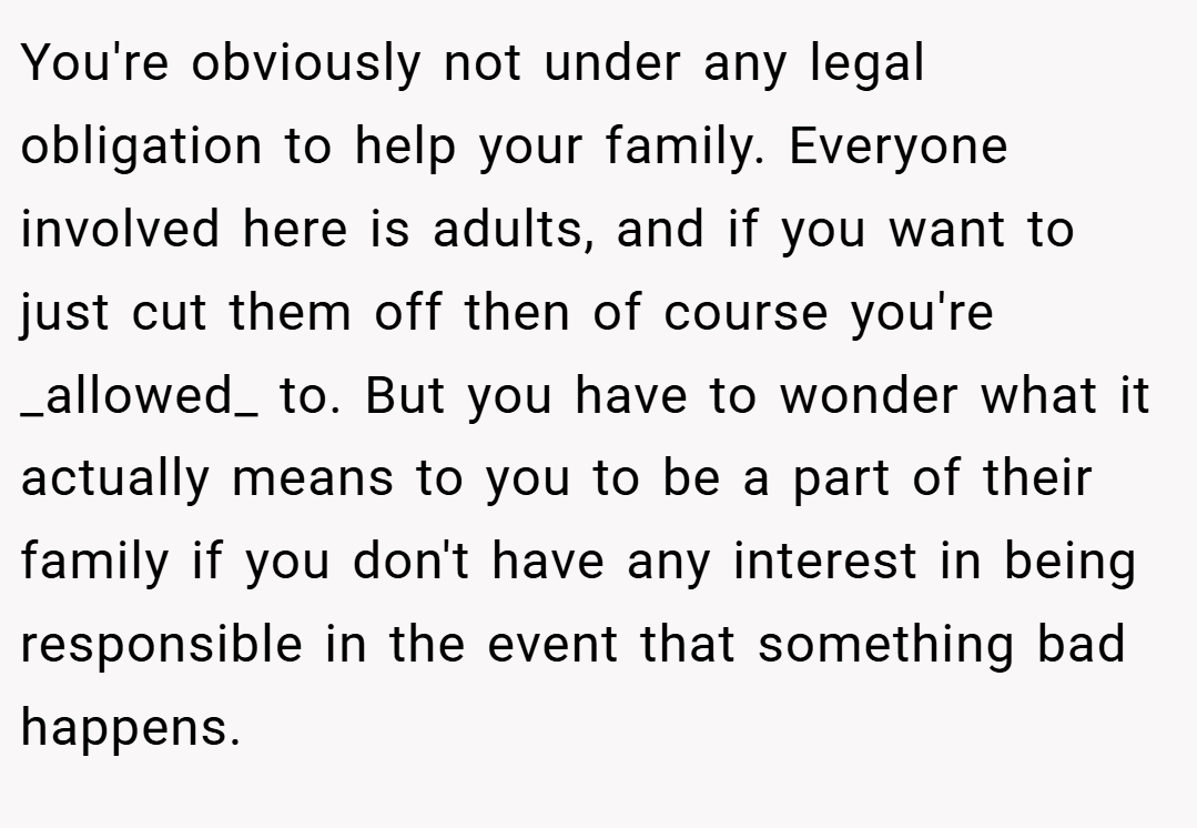 You're obviously not under any legal obligation to help your family. Everyone involved here is adults, and if you want to just cut them off then of course you're _allowed_ to. But you have to wonder what it actually means to you to be a part of their family if you don't have any interest in being responsible in the event that something bad happens.