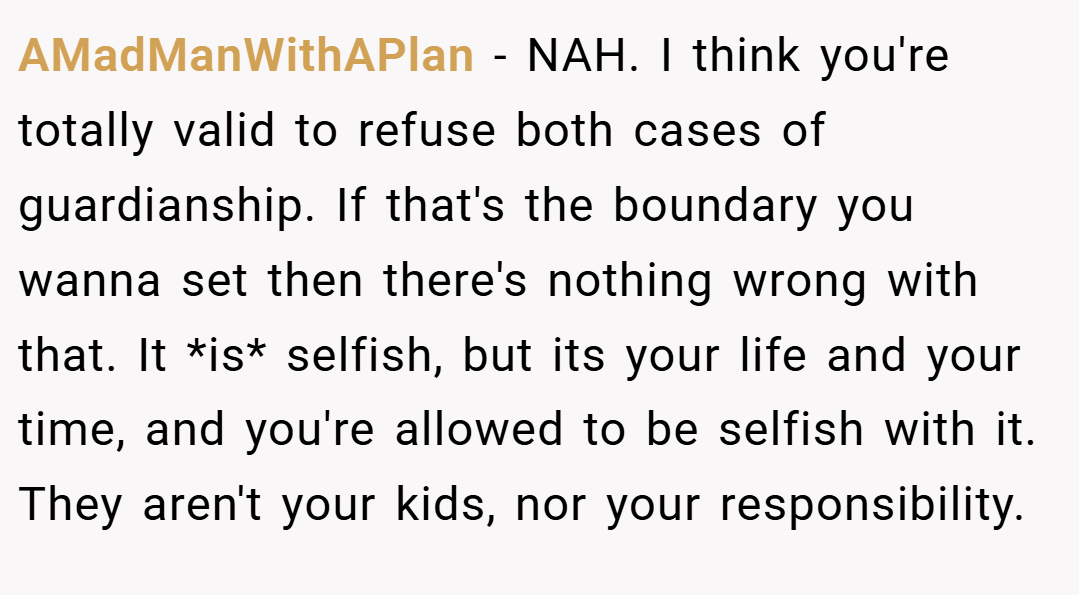 AMadManWithAPlan − NAH. I think you're totally valid to refuse both cases of guardianship. If that's the boundary you wanna set then there's nothing wrong with that. It *is* selfish, but its your life and your time, and you're allowed to be selfish with it. They aren't your kids, nor your responsibility.