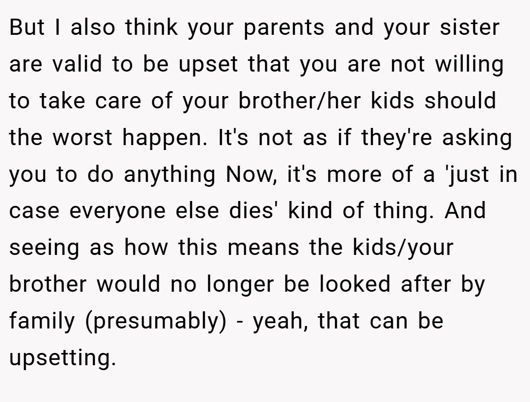 But I also think your parents and your sister are valid to be upset that you are not willing to take care of your brother/her kids should the worst happen. It's not as if they're asking you to do anything Now, it's more of a 'just in case everyone else dies' kind of thing. And seeing as how this means the kids/your brother would no longer be looked after by family (presumably) - yeah, that can be upsetting.