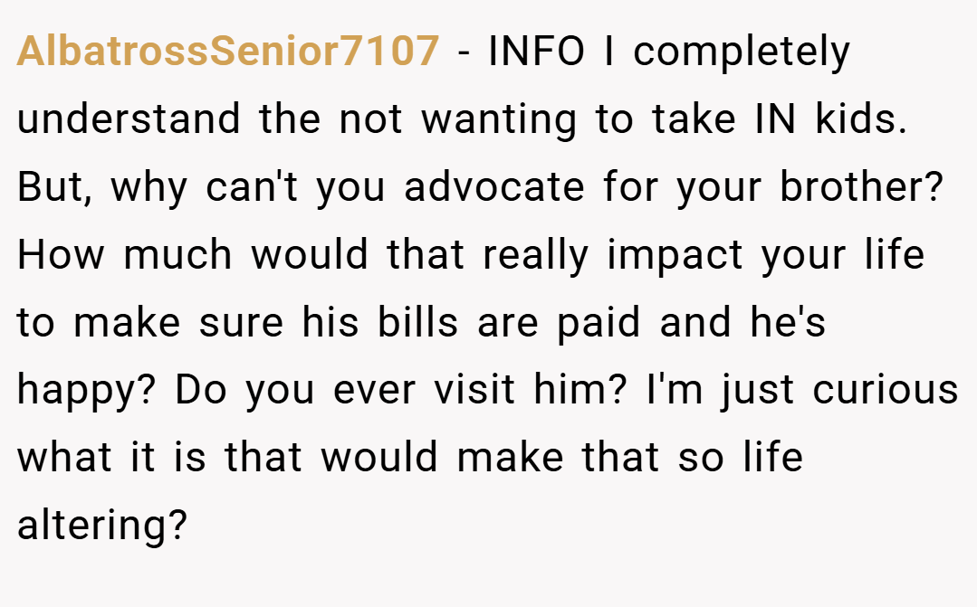 AlbatrossSenior7107 − INFO I completely understand the not wanting to take IN kids. But, why can't you advocate for your brother? How much would that really impact your life to make sure his bills are paid and he's happy? Do you ever visit him? I'm just curious what it is that would make that so life altering?