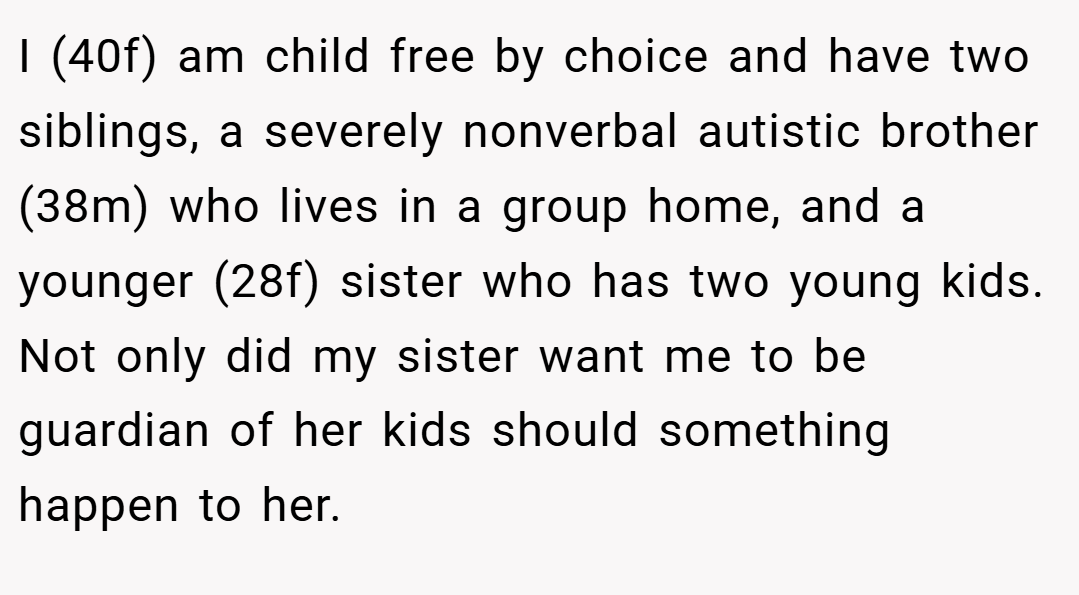 I (40f) am child free by choice and have two siblings, a severely nonverbal autistic brother (38m) who lives in a group home, and a younger (28f) sister who has two young kids. Not only did my sister want me to be guardian of her kids should something happen to her.