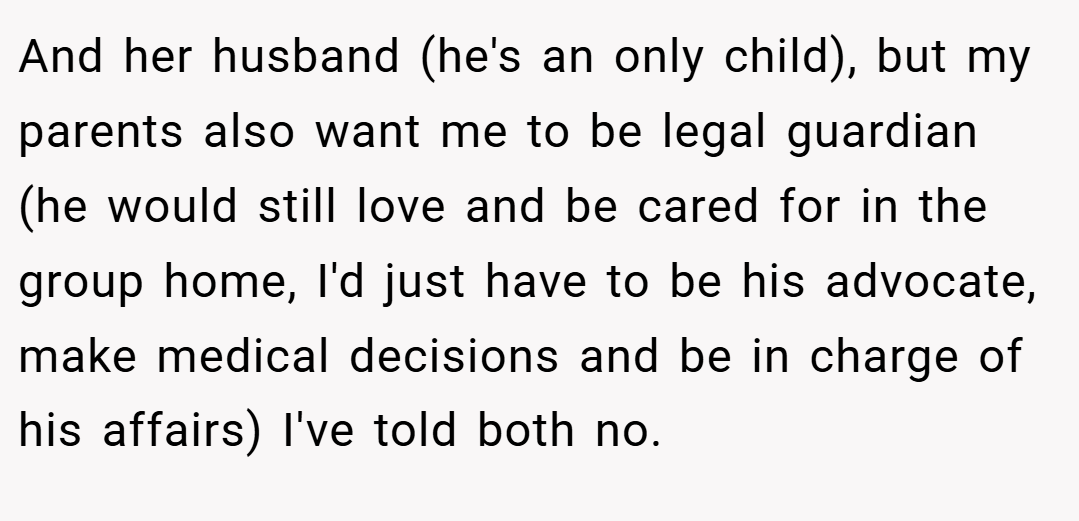 And her husband (he's an only child), but my parents also want me to be legal guardian (he would still love and be cared for in the group home, I'd just have to be his advocate, make medical decisions and be in charge of his affairs) I've told both no.