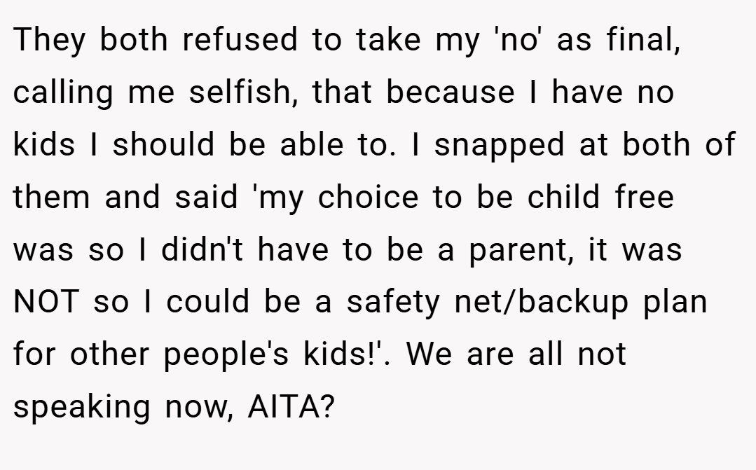 They both refused to take my 'no' as final, calling me selfish, that because I have no kids I should be able to. I snapped at both of them and said 'my choice to be child free was so I didn't have to be a parent, it was NOT so I could be a safety net/backup plan for other people's kids!'. We are all not speaking now, AITA?