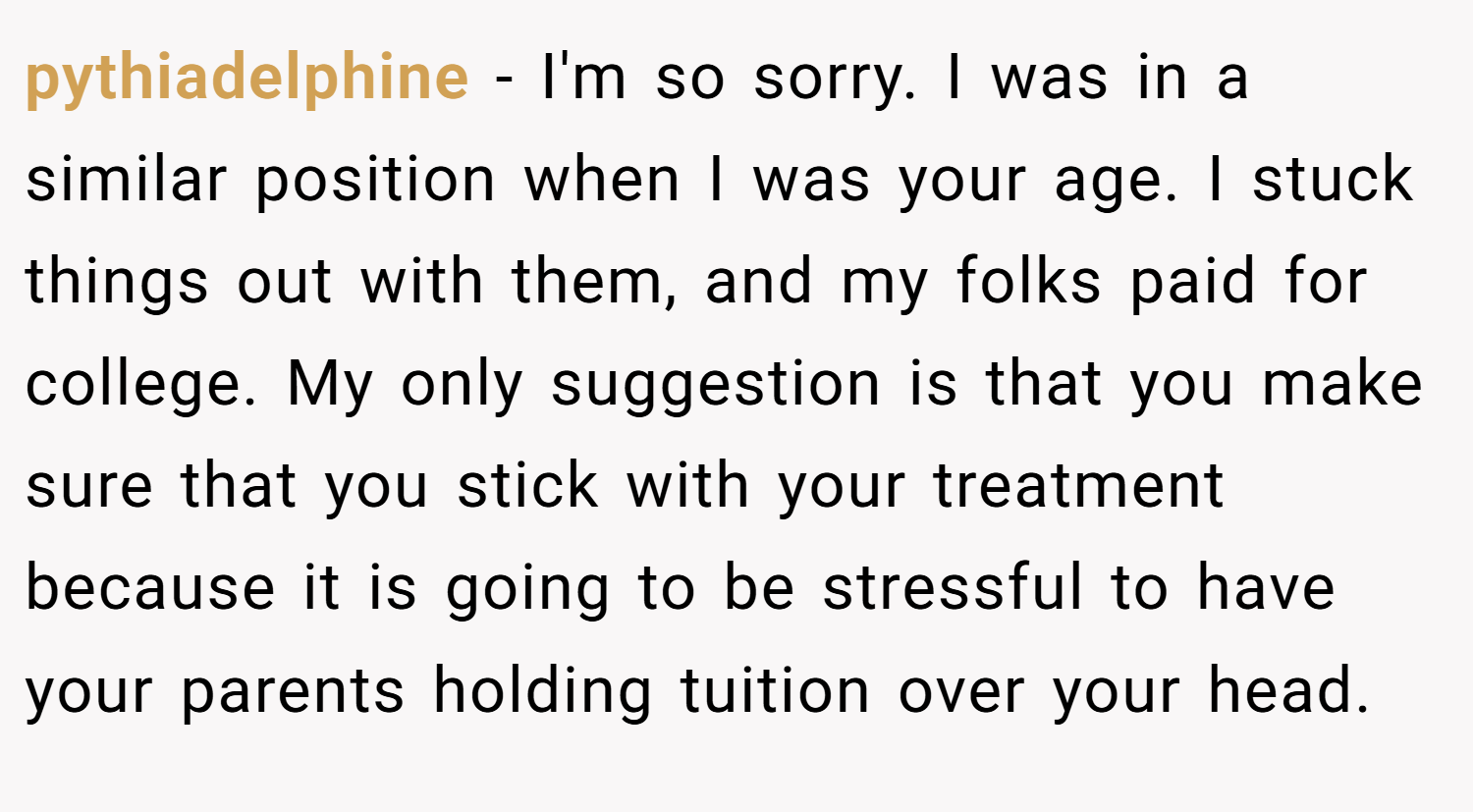 pythiadelphine − I'm so sorry. I was in a similar position when I was your age. I stuck things out with them, and my folks paid for college. My only suggestion is that you make sure that you stick with your treatment because it is going to be stressful to have your parents holding tuition over your head.