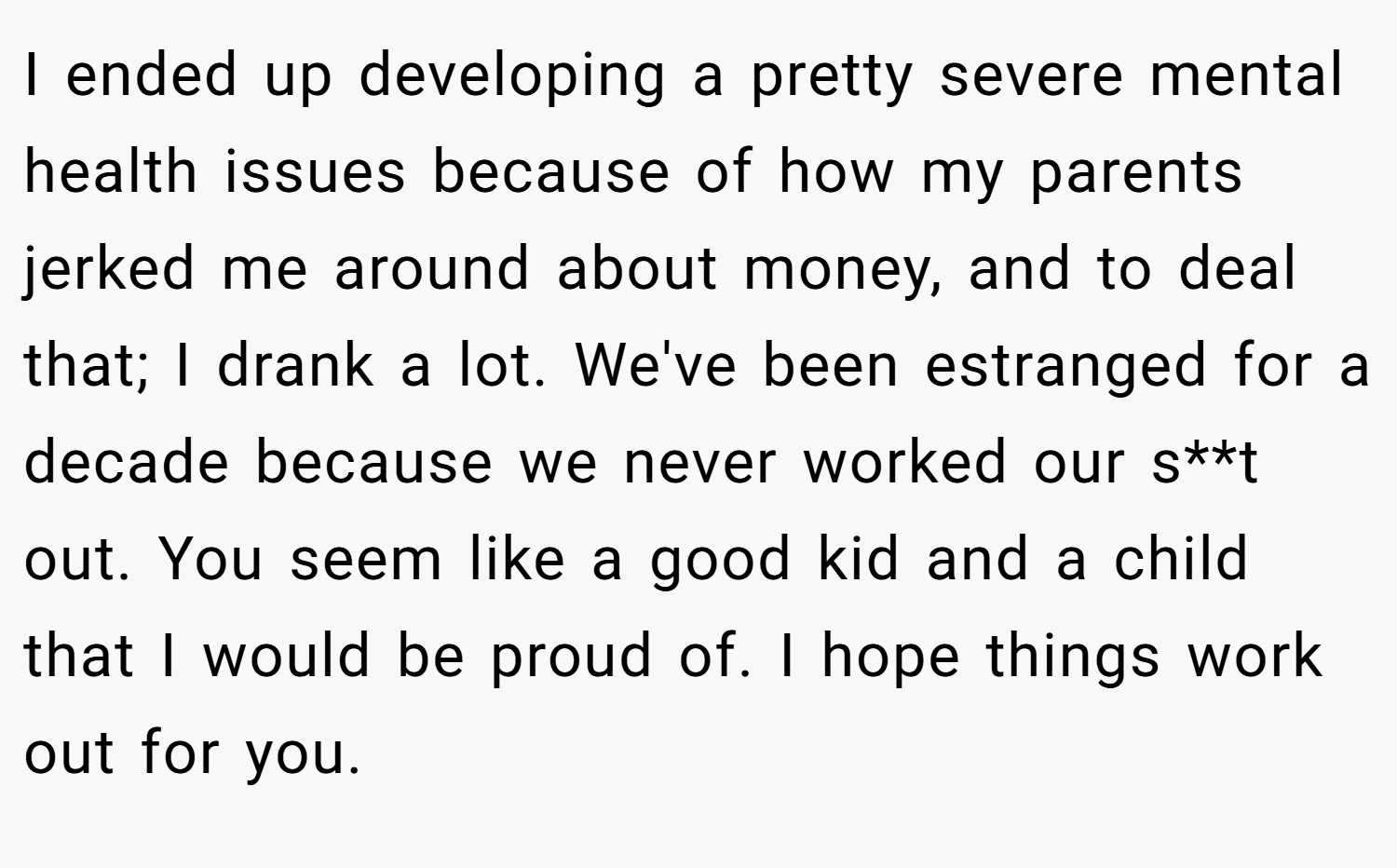 I ended up developing a pretty severe mental health issues because of how my parents jerked me around about money, and to deal that; I drank a lot. We've been estranged for a decade because we never worked our s**t out. You seem like a good kid and a child that I would be proud of. I hope things work out for you.