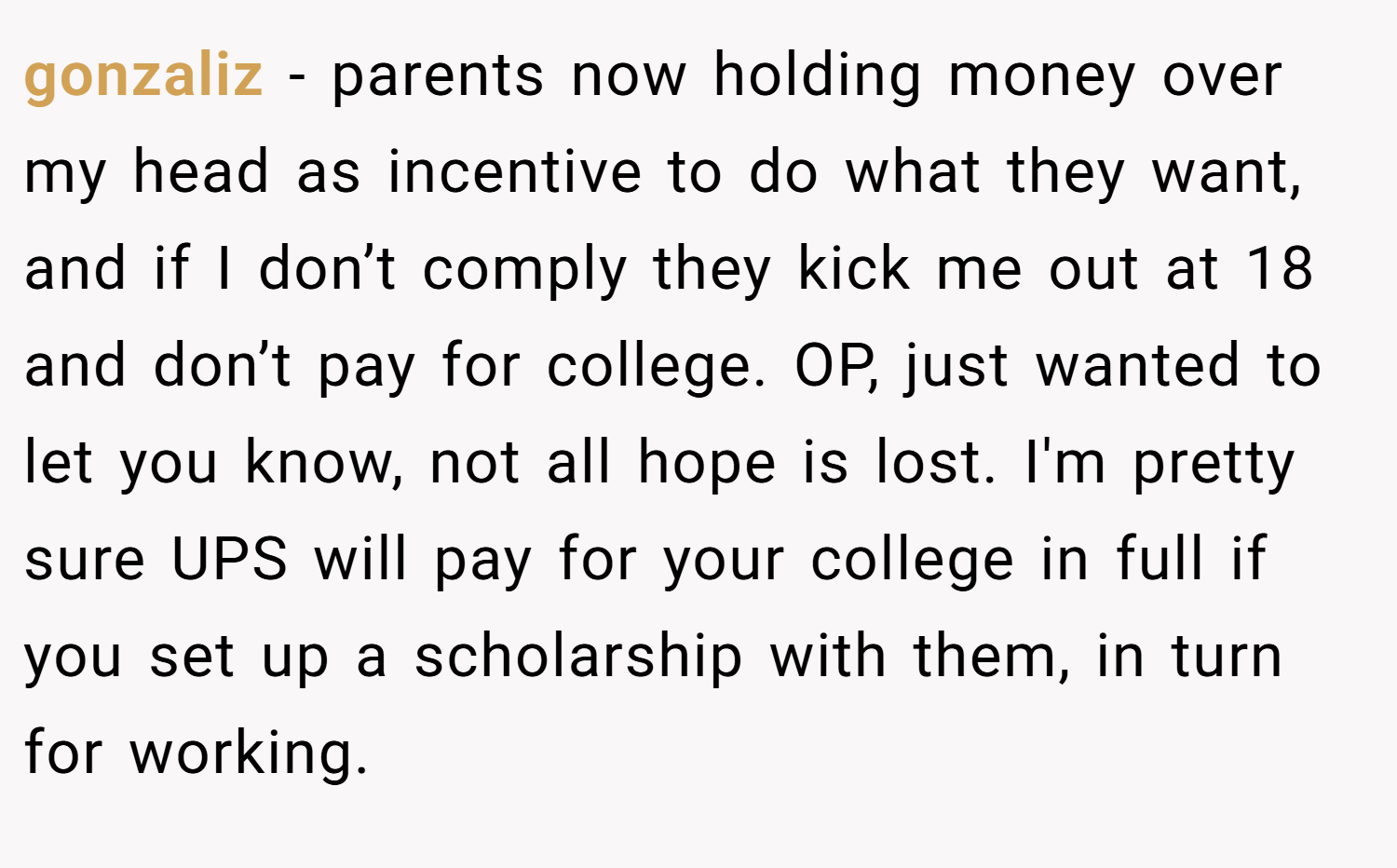 gonzaliz − parents now holding money over my head as incentive to do what they want, and if I don’t comply they kick me out at 18 and don’t pay for college. OP, just wanted to let you know, not all hope is lost. I'm pretty sure UPS will pay for your college in full if you set up a scholarship with them, in turn for working.