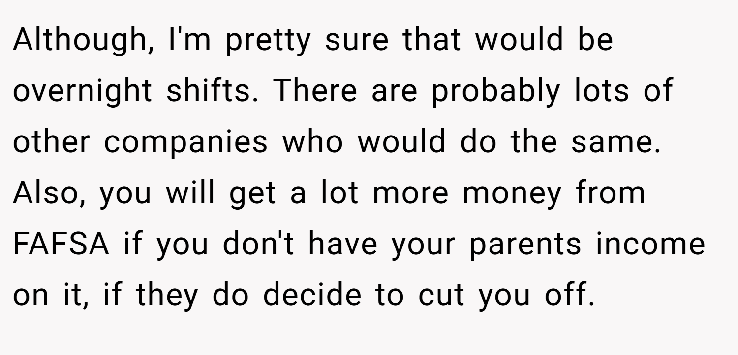Although, I'm pretty sure that would be overnight shifts. There are probably lots of other companies who would do the same. Also, you will get a lot more money from FAFSA if you don't have your parents income on it, if they do decide to cut you off.