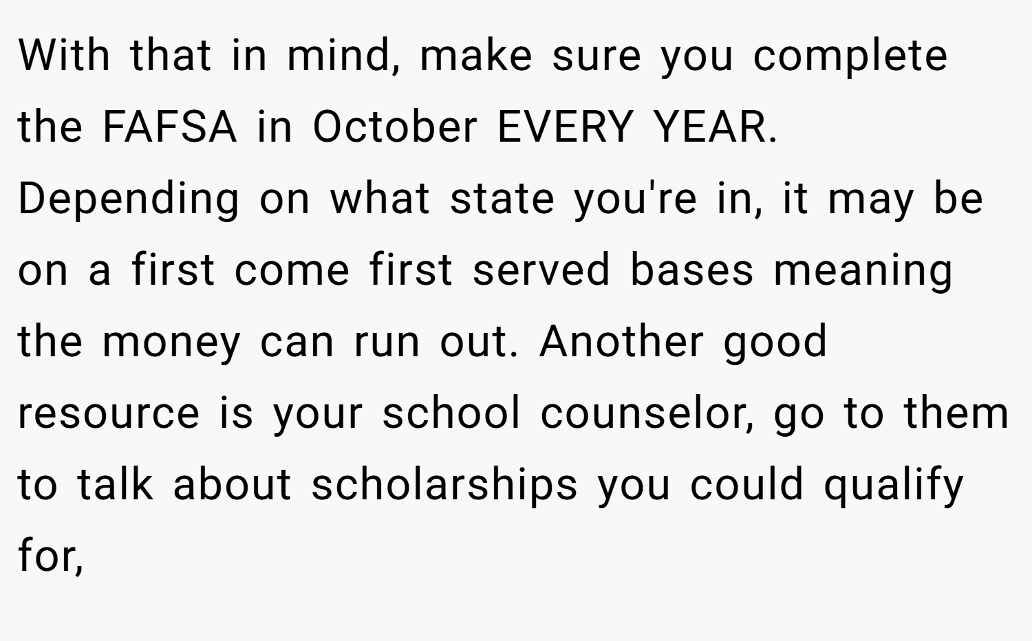 With that in mind, make sure you complete the FAFSA in October EVERY YEAR. Depending on what state you're in, it may be on a first come first served bases meaning the money can run out. Another good resource is your school counselor, go to them to talk about scholarships you could qualify for,