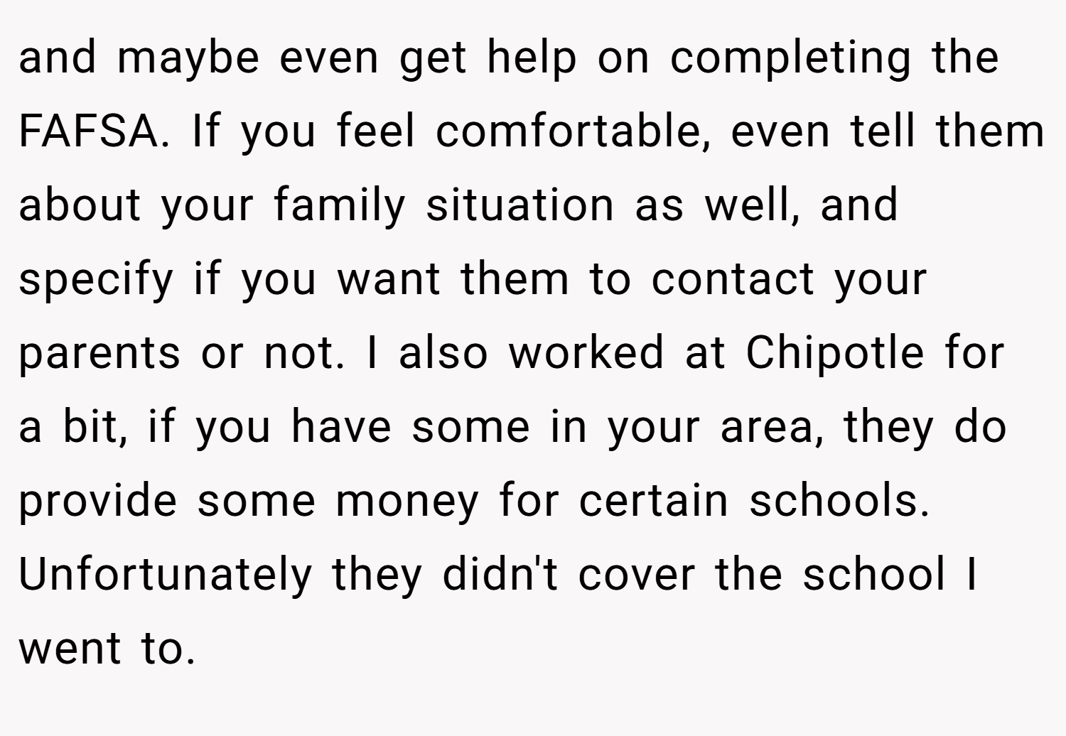 and maybe even get help on completing the FAFSA. If you feel comfortable, even tell them about your family situation as well, and specify if you want them to contact your parents or not. I also worked at Chipotle for a bit, if you have some in your area, they do provide some money for certain schools. Unfortunately they didn't cover the school I went to.
