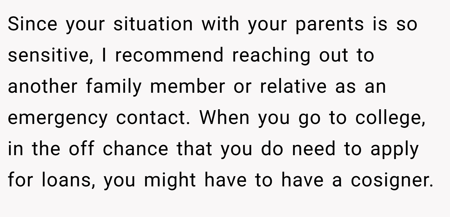 Since your situation with your parents is so sensitive, I recommend reaching out to another family member or relative as an emergency contact. When you go to college, in the off chance that you do need to apply for loans, you might have to have a cosigner.