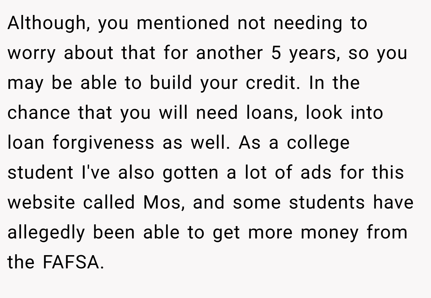 Although, you mentioned not needing to worry about that for another 5 years, so you may be able to build your credit. In the chance that you will need loans, look into loan forgiveness as well. As a college student I've also gotten a lot of ads for this website called Mos, and some students have allegedly been able to get more money from the FAFSA.
