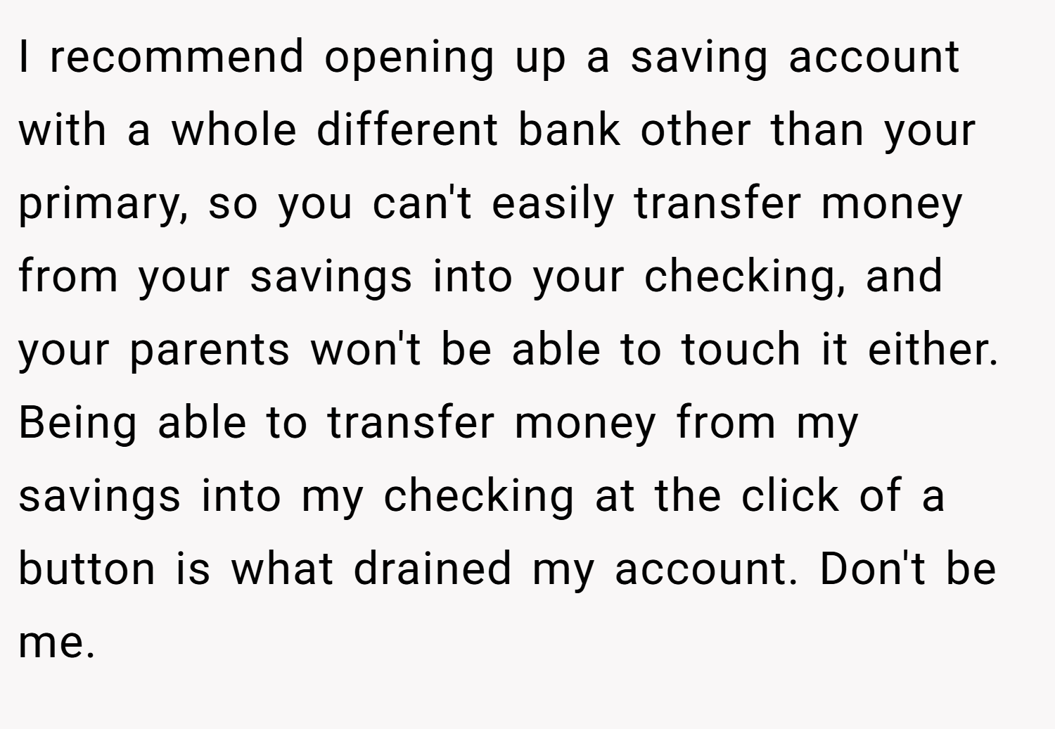 I recommend opening up a saving account with a whole different bank other than your primary, so you can't easily transfer money from your savings into your checking, and your parents won't be able to touch it either. Being able to transfer money from my savings into my checking at the click of a button is what drained my account. Don't be me.