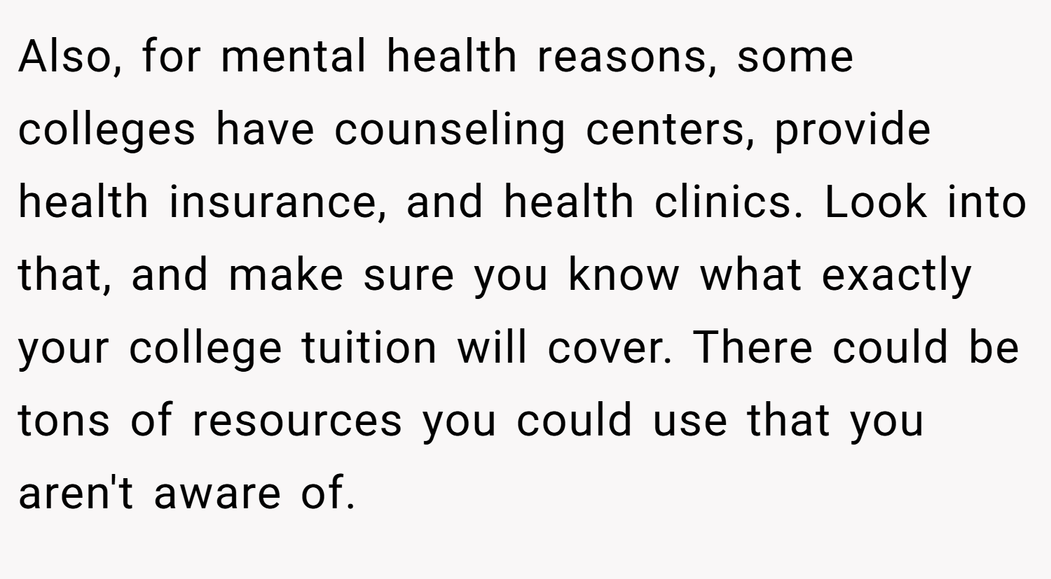Also, for mental health reasons, some colleges have counseling centers, provide health insurance, and health clinics. Look into that, and make sure you know what exactly your college tuition will cover. There could be tons of resources you could use that you aren't aware of.