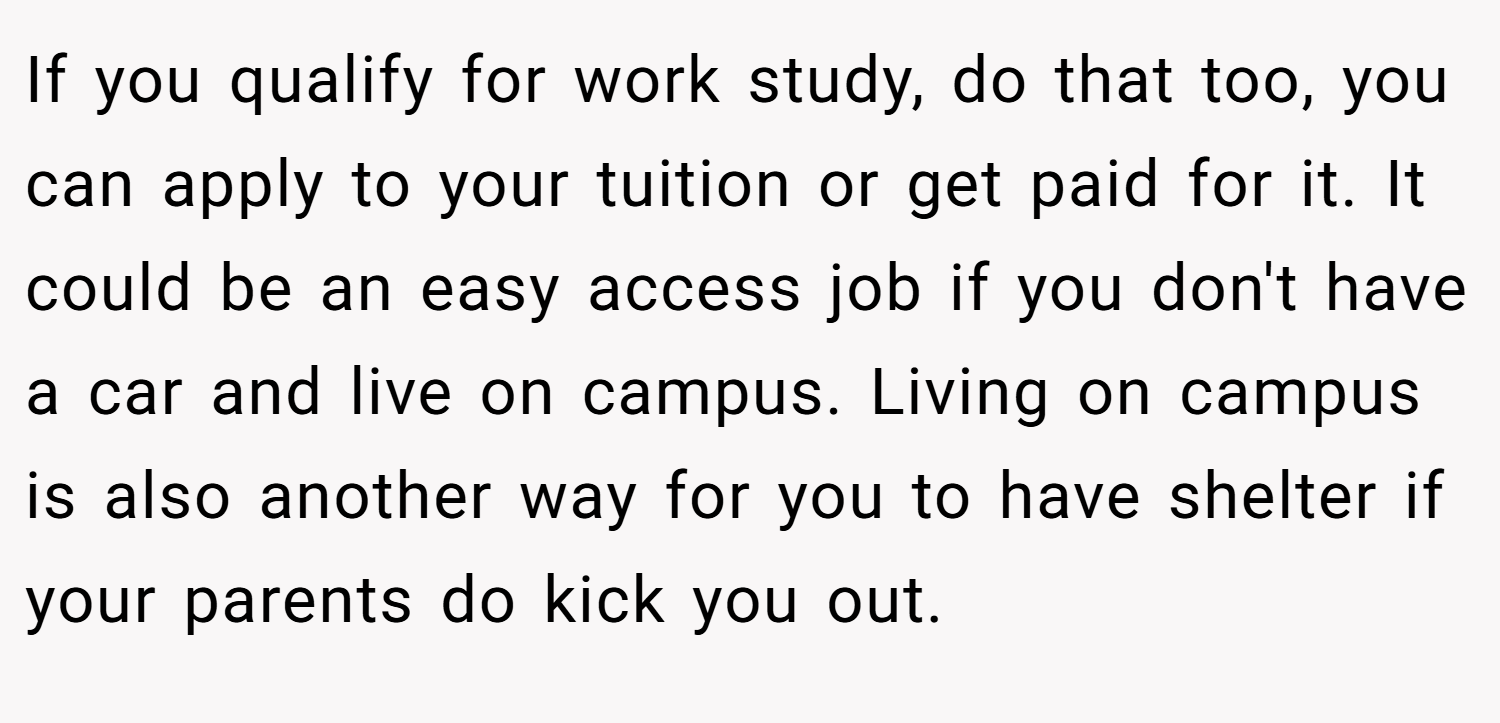 If you qualify for work study, do that too, you can apply to your tuition or get paid for it. It could be an easy access job if you don't have a car and live on campus. Living on campus is also another way for you to have shelter if your parents do kick you out.