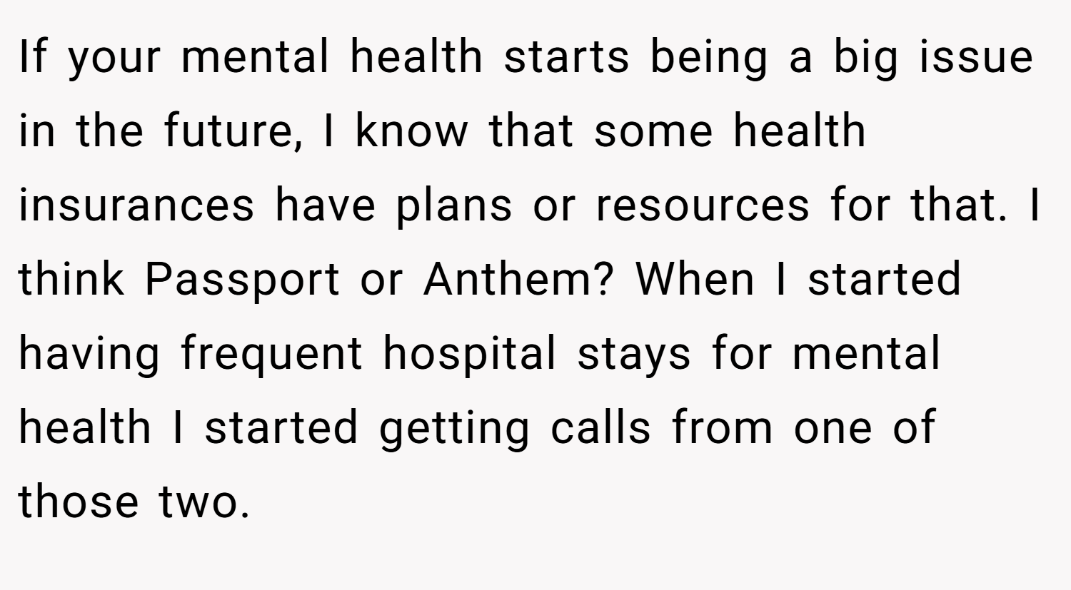 If your mental health starts being a big issue in the future, I know that some health insurances have plans or resources for that. I think Passport or Anthem? When I started having frequent hospital stays for mental health I started getting calls from one of those two.