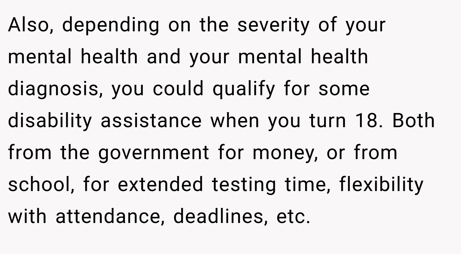 Also, depending on the severity of your mental health and your mental health diagnosis, you could qualify for some disability assistance when you turn 18. Both from the government for money, or from school, for extended testing time, flexibility with attendance, deadlines, etc.