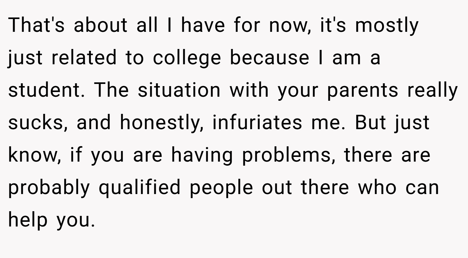 That's about all I have for now, it's mostly just related to college because I am a student. The situation with your parents really sucks, and honestly, infuriates me. But just know, if you are having problems, there are probably qualified people out there who can help you.