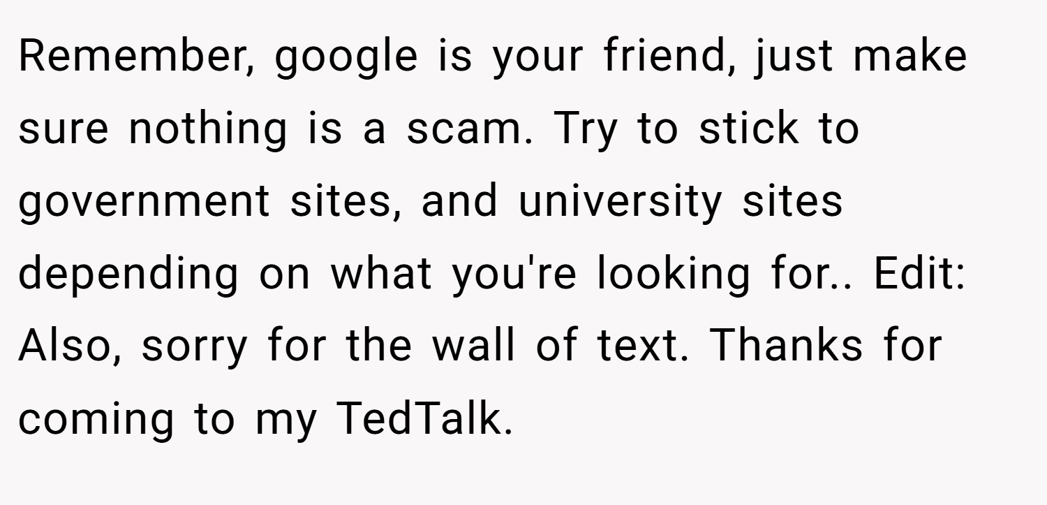 Remember, google is your friend, just make sure nothing is a scam. Try to stick to government sites, and university sites depending on what you're looking for.. Edit: Also, sorry for the wall of text. Thanks for coming to my TedTalk.