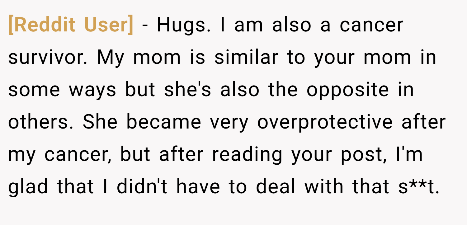 [Reddit User] − Hugs. I am also a cancer survivor. My mom is similar to your mom in some ways but she's also the opposite in others. She became very overprotective after my cancer, but after reading your post, I'm glad that I didn't have to deal with that s**t.