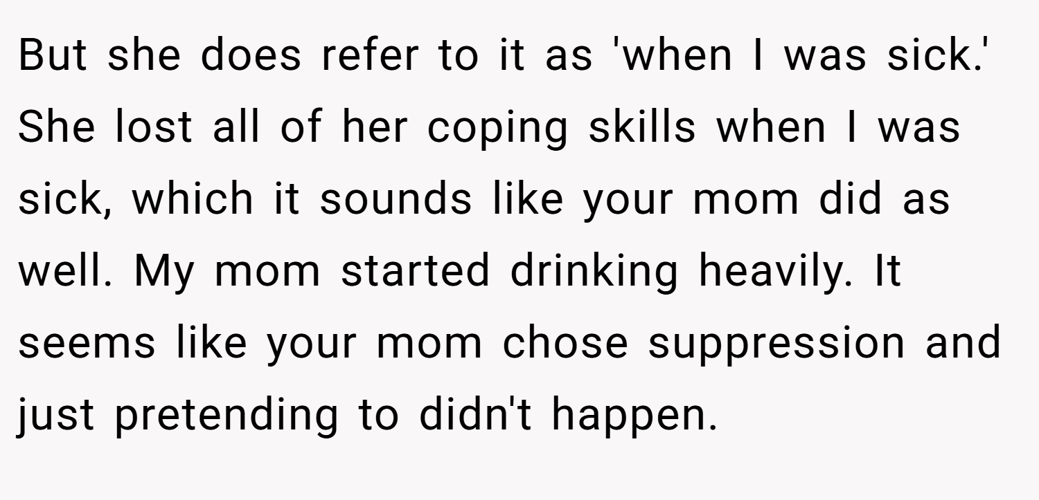 But she does refer to it as 'when I was sick.' She lost all of her coping skills when I was sick, which it sounds like your mom did as well. My mom started drinking heavily. It seems like your mom chose suppression and just pretending to didn't happen.