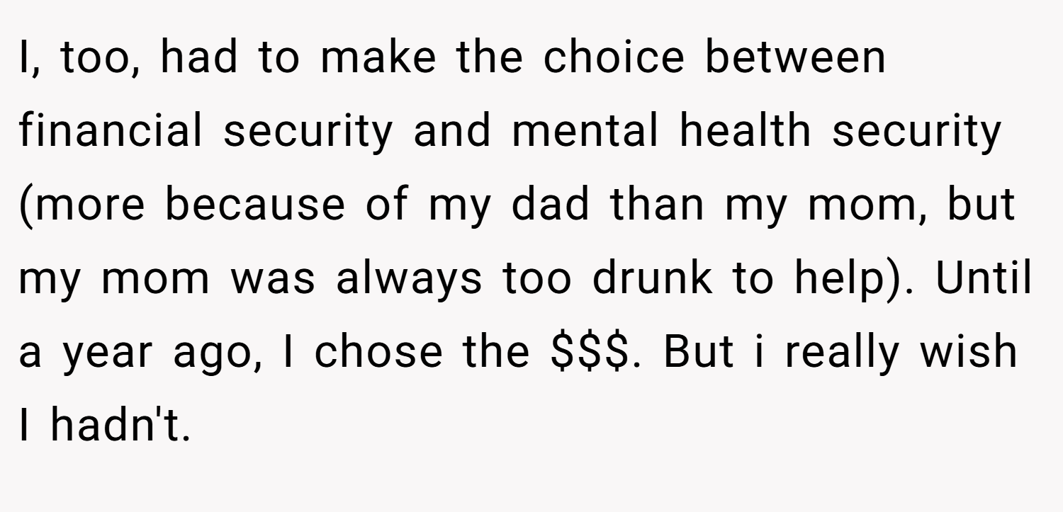 I, too, had to make the choice between financial security and mental health security (more because of my dad than my mom, but my mom was always too drunk to help). Until a year ago, I chose the $$$. But i really wish I hadn't.