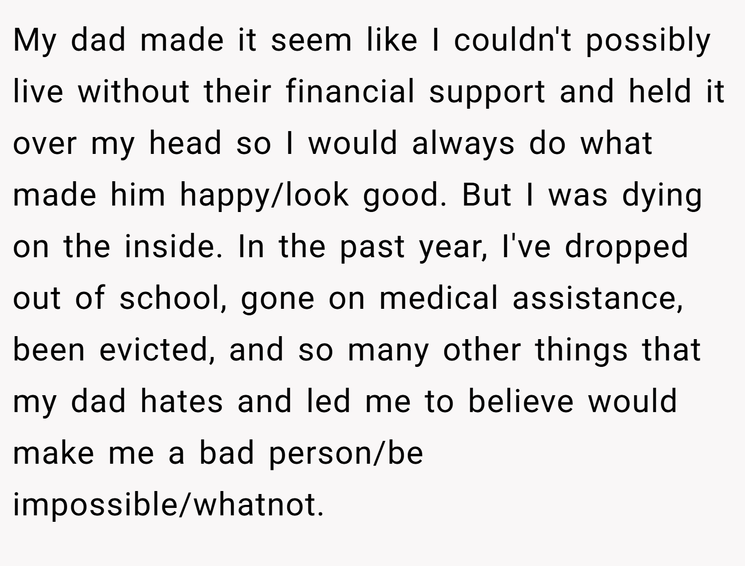 My dad made it seem like I couldn't possibly live without their financial support and held it over my head so I would always do what made him happy/look good. But I was dying on the inside. In the past year, I've dropped out of school, gone on medical assistance, been evicted, and so many other things that my dad hates and led me to believe would make me a bad person/be impossible/whatnot.