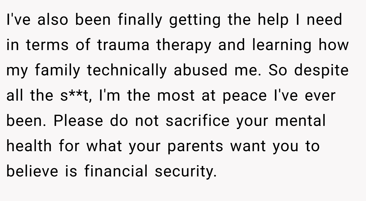 I've also been finally getting the help I need in terms of trauma therapy and learning how my family technically abused me. So despite all the s**t, I'm the most at peace I've ever been. Please do not sacrifice your mental health for what your parents want you to believe is financial security.