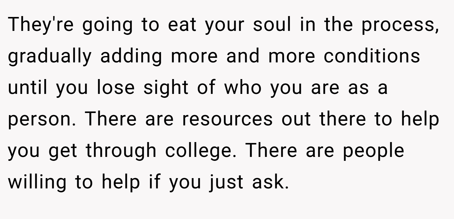 They're going to eat your soul in the process, gradually adding more and more conditions until you lose sight of who you are as a person. There are resources out there to help you get through college. There are people willing to help if you just ask.