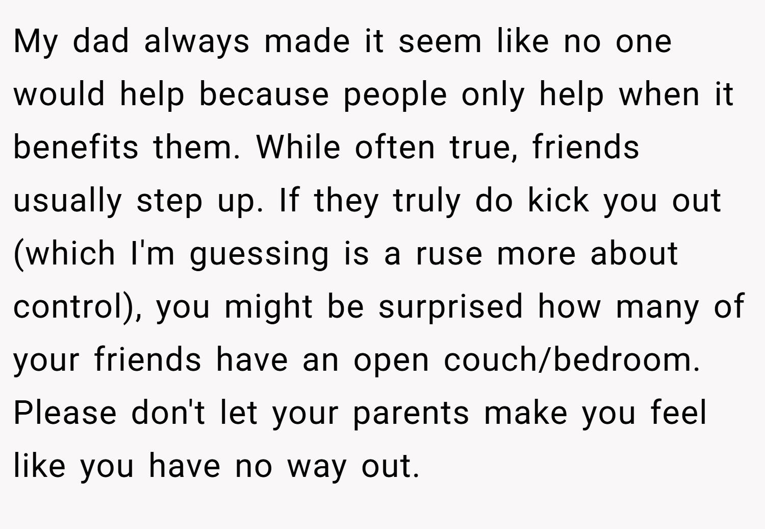 My dad always made it seem like no one would help because people only help when it benefits them. While often true, friends usually step up. If they truly do kick you out (which I'm guessing is a ruse more about control), you might be surprised how many of your friends have an open couch/bedroom. Please don't let your parents make you feel like you have no way out.